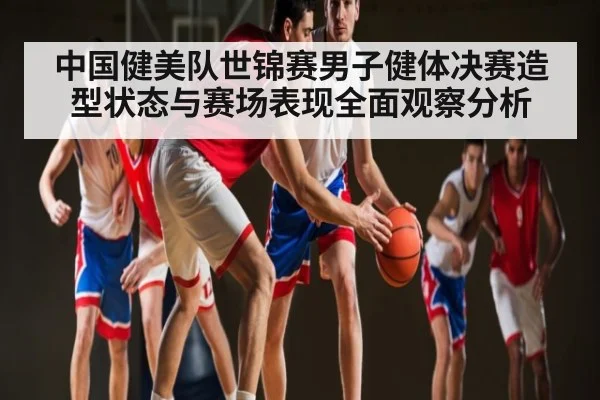 中国健美队世锦赛男子健体决赛造型状态与赛场表现全面观察分析