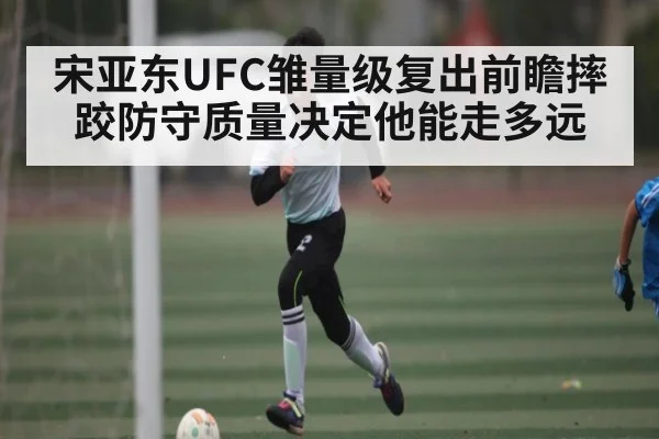 宋亚东UFC雏量级复出前瞻摔跤防守质量决定他能走多远
