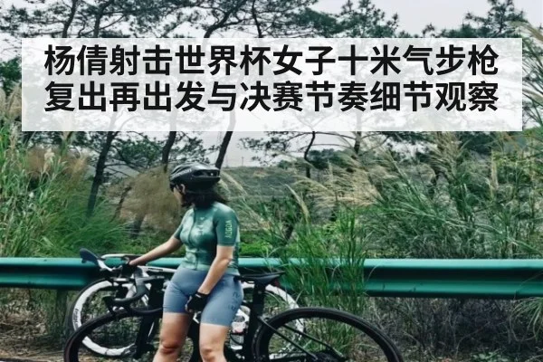 杨倩射击世界杯女子十米气步枪复出再出发与决赛节奏细节观察