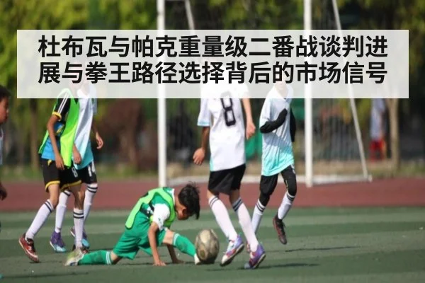 杜布瓦与帕克重量级二番战谈判进展与拳王路径选择背后的市场信号